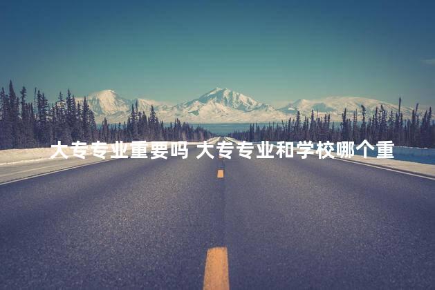 大专专业重要吗 大专专业和学校哪个重要